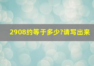 2908约等于多少?请写出来