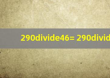 290÷46= 290÷34=