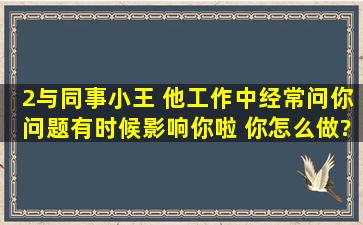 2、与同事小王 他工作中经常问你问题,有时候影响你啦 你怎么做?