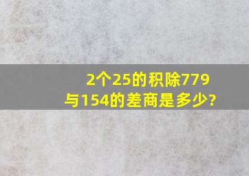 2个25的积除779与154的差,商是多少?