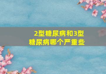 2型糖尿病和3型糖尿病哪个严重些