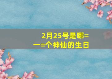 2月25号是哪=一=个神仙的生日