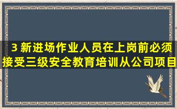 3 新进场作业人员在上岗前,必须接受三级安全教育培训,从公司、项目...