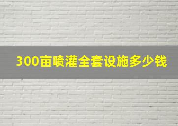 300亩喷灌全套设施多少钱(