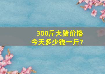 300斤大猪价格今天多少钱一斤?