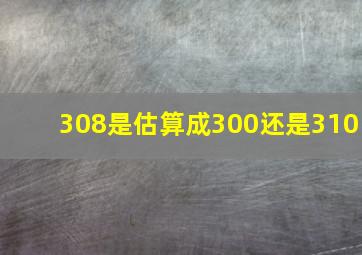 308是估算成300还是310