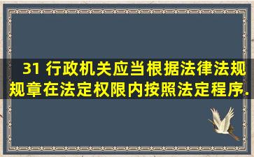 31 、行政机关应当根据法律、法规、规章,在法定权限内,按照法定程序...