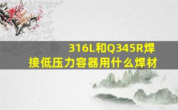 316L和Q345R焊接低压力容器用什么焊材