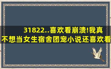 31822..喜欢看崩溃!我真不想当女生宿舍团宠小说,还喜欢看