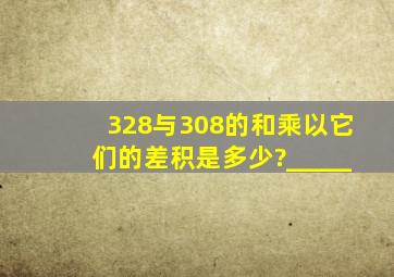 328与308的和乘以它们的差,积是多少?_____