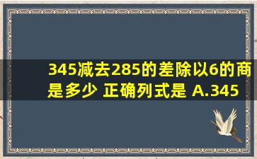 345减去285的差除以6的商是多少 正确列式是( )A.(345+225)÷...