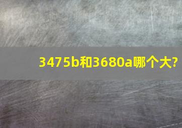 3475b和3680a哪个大?