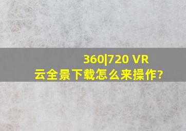 360|720 VR云全景下载怎么来操作?