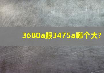 3680a跟3475a哪个大?