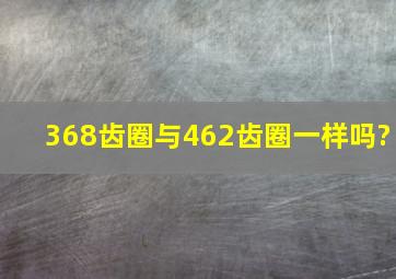 368齿圈与462齿圈一样吗?