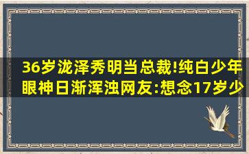 36岁泷泽秀明当总裁!纯白少年眼神日渐浑浊,网友:想念17岁少年...