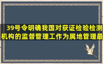 39号令明确我国对获证检验检测机构的监督管理工作为属地管理最新...