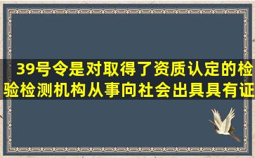 39号令是对取得了资质认定的检验检测机构从事向社会出具具有证明...