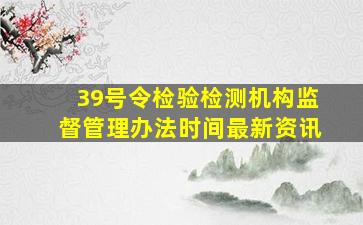 39号令检验检测机构监督管理办法时间最新资讯