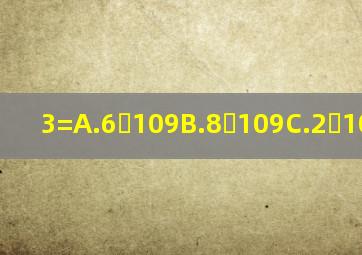 3=A.6�109B.8�109C.2�1018D