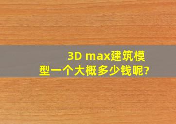 3D max建筑模型一个大概多少钱呢?