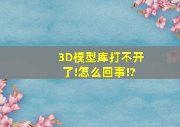 3D模型库打不开了!怎么回事!?