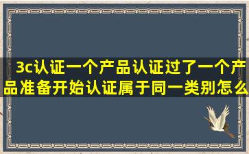 3c认证一个产品认证过了,一个产品准备开始认证属于同一类别,怎么...