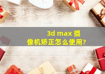 3d max 摄像机矫正怎么使用?