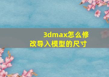 3dmax,怎么修改导入模型的尺寸。