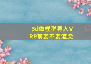 3d做模型导入VRP前要不要渲染