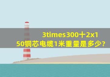 3×300十2x150铜芯电缆1米重量是多少?