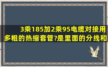 3乘185加2乘95电缆对接用多粗的热缩套管?是里面的分线和外面都要...