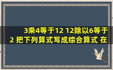 3乘4等于12 12除以6等于2 把下列算式写成综合算式 在线等,急