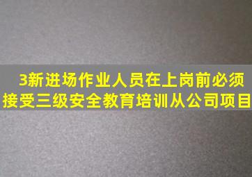 3新进场作业人员在上岗前必须接受三级安全教育培训从公司、项目