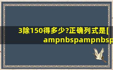 3除150得多少?正确列式是[     ]A.3×150B.150÷3C.150...