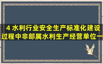 4 水利行业安全生产标准化建设过程中,非部属水利生产经营单位一级...