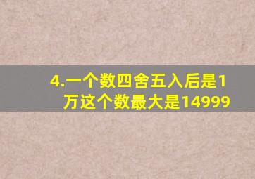 4.一个数四舍五入后是1万,这个数最大是14999。