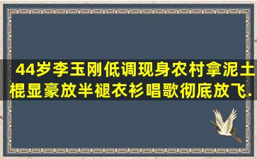 44岁李玉刚低调现身农村,拿泥土棍显豪放,半褪衣衫唱歌彻底放飞...