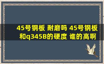 45号钢板 耐磨吗 45号钢板和q345B的硬度 谁的高啊 硬度和耐磨有关系...