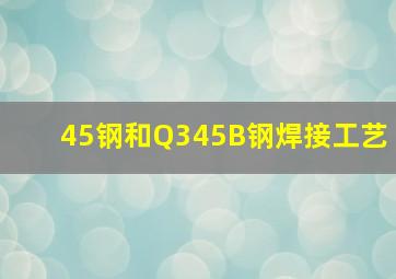 45钢和Q345B钢焊接工艺(