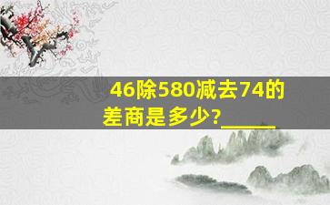 46除580减去74的差,商是多少?_____