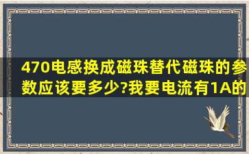 470电感换成磁珠替代,磁珠的参数应该要多少?我要电流有1A的磁珠,...