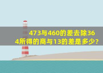 473与460的差去除364,所得的商与13的差是多少?