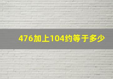 476加上104约等于多少