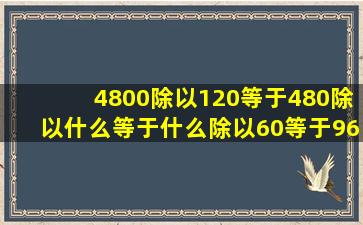 4800除以120等于480除以什么等于什么除以60等于9600除以什么等于...