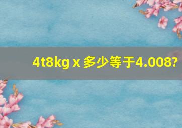 4t8kgⅹ多少等于4.008?