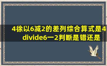 4徐以6减2的差列综合算式是4÷(6一2)判断是错还是对?