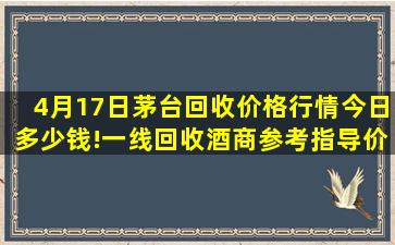 4月17日茅台回收价格行情今日多少钱!一线回收酒商参考指导价