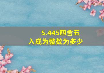 5.445四舍五入成为整数为多少