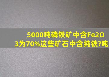 5000吨磷铁矿中,含Fe2O3为70%,这些矿石中含纯铁?吨